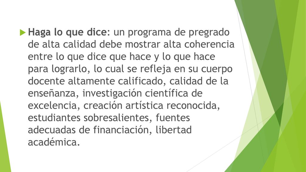 Haga lo que dice: un programa de pregrado de alta calidad debe mostrar alta coherencia entre lo que dice que hace y lo que hace para lograrlo, lo cual se refleja en su cuerpo docente altamente calificado, calidad de la enseñanza, investigación científica de excelencia, creación artística reconocida, estudiantes sobresalientes, fuentes adecuadas de financiación, libertad académica.