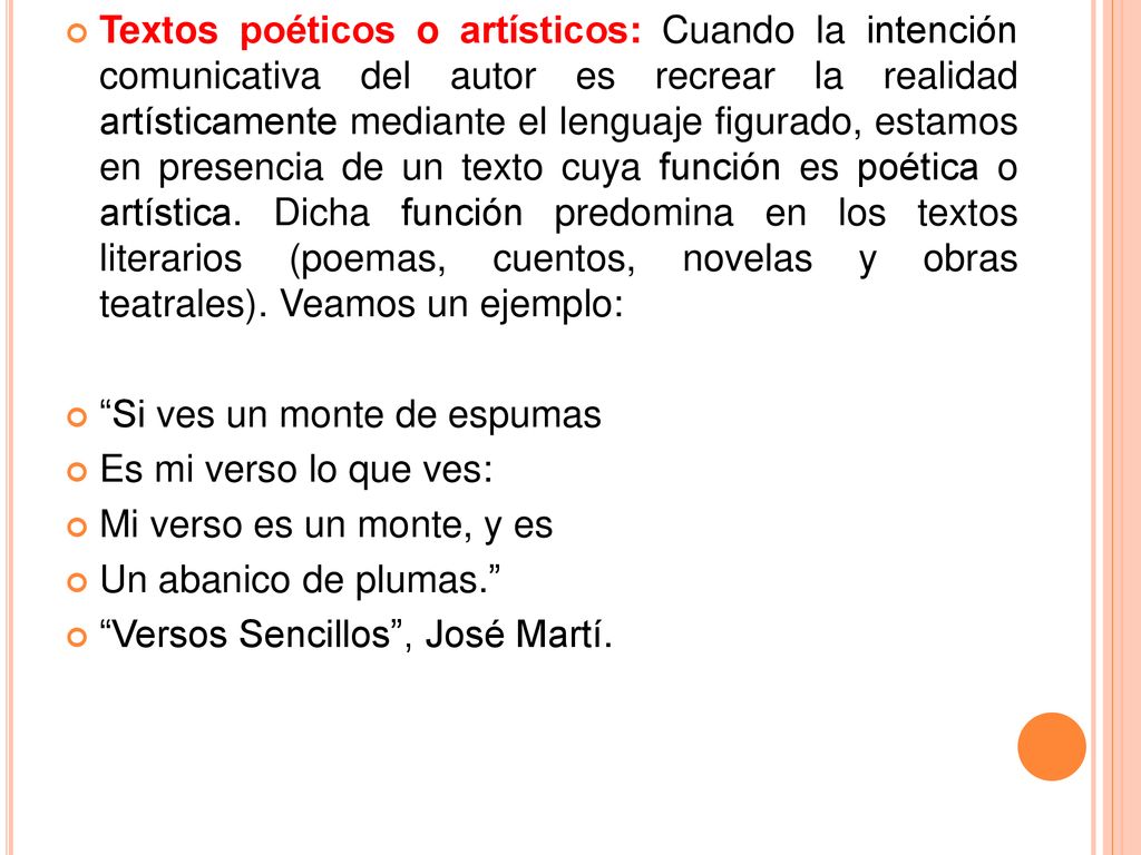 Textos poéticos o artísticos: Cuando la intención comunicativa del autor es recrear la realidad artísticamente mediante el lenguaje figurado, estamos en presencia de un texto cuya función es poética o artística. Dicha función predomina en los textos literarios (poemas, cuentos, novelas y obras teatrales). Veamos un ejemplo: