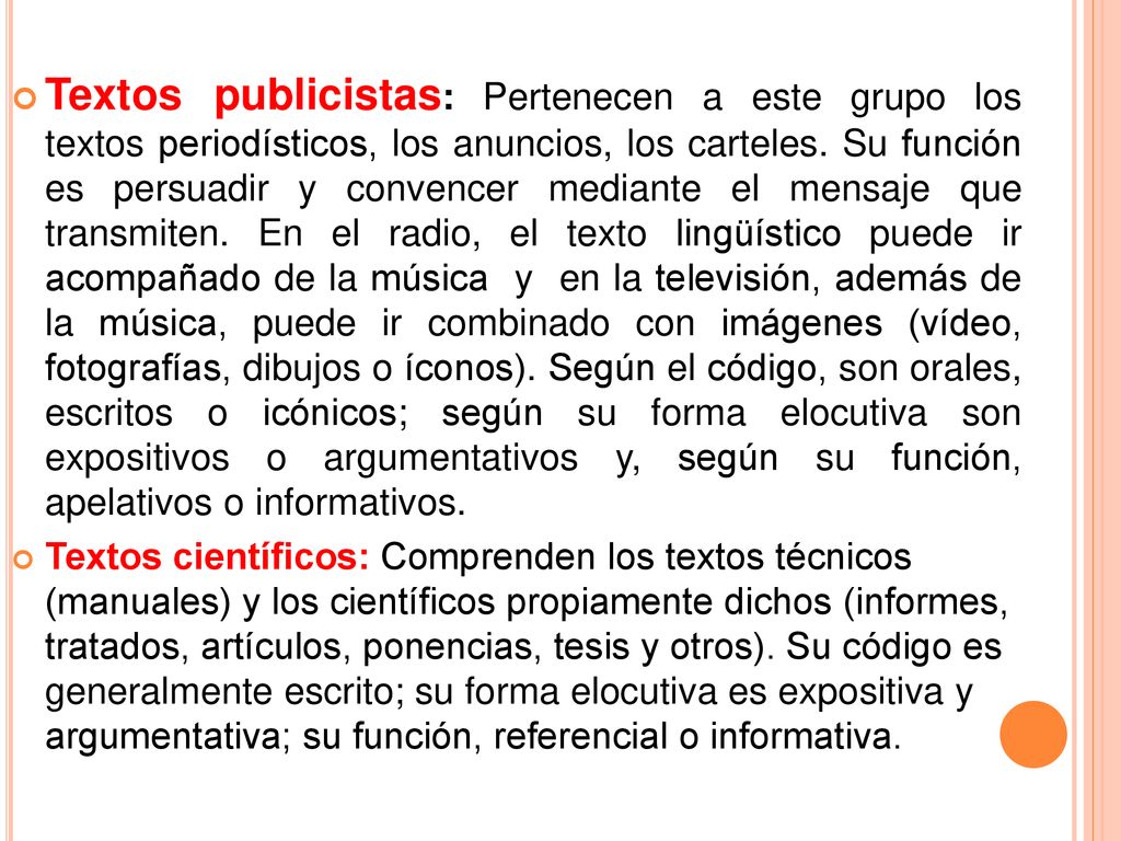 Textos publicistas: Pertenecen a este grupo los textos periodísticos, los anuncios, los carteles. Su función es persuadir y convencer mediante el mensaje que transmiten. En el radio, el texto lingüístico puede ir acompañado de la música y en la televisión, además de la música, puede ir combinado con imágenes (vídeo, fotografías, dibujos o íconos). Según el código, son orales, escritos o icónicos; según su forma elocutiva son expositivos o argumentativos y, según su función, apelativos o informativos.