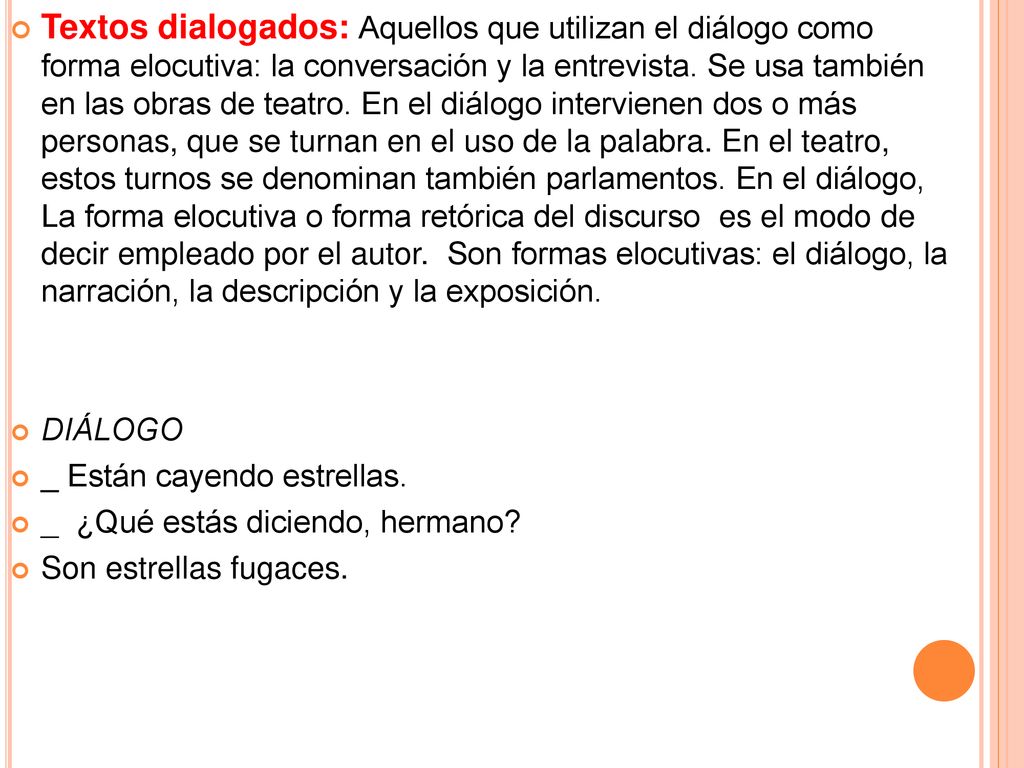 Textos dialogados: Aquellos que utilizan el diálogo como forma elocutiva: la conversación y la entrevista. Se usa también en las obras de teatro. En el diálogo intervienen dos o más personas, que se turnan en el uso de la palabra. En el teatro, estos turnos se denominan también parlamentos. En el diálogo, La forma elocutiva o forma retórica del discurso es el modo de decir empleado por el autor. Son formas elocutivas: el diálogo, la narración, la descripción y la exposición.
