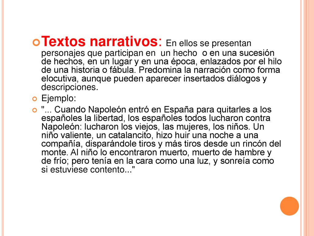 Textos narrativos: En ellos se presentan personajes que participan en un hecho o en una sucesión de hechos, en un lugar y en una época, enlazados por el hilo de una historia o fábula. Predomina la narración como forma elocutiva, aunque pueden aparecer insertados diálogos y descripciones.