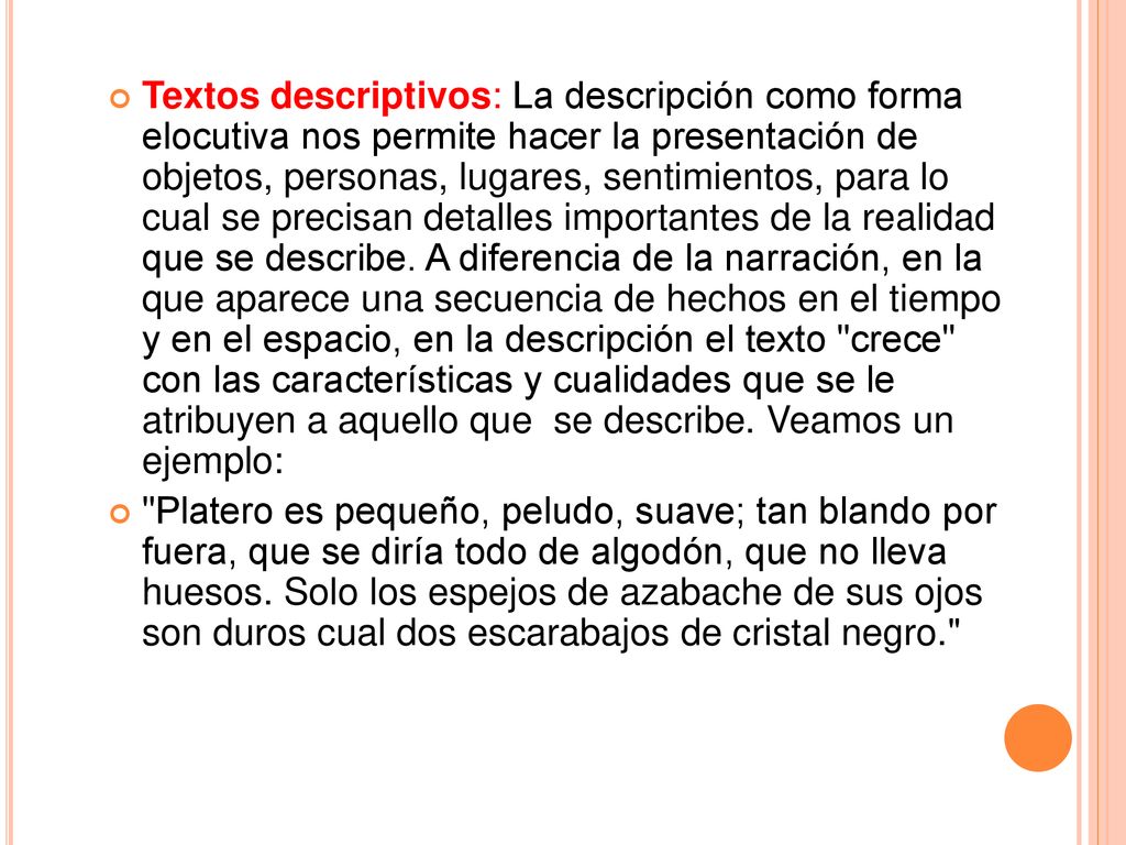 Textos descriptivos: La descripción como forma elocutiva nos permite hacer la presentación de objetos, personas, lugares, sentimientos, para lo cual se precisan detalles importantes de la realidad que se describe. A diferencia de la narración, en la que aparece una secuencia de hechos en el tiempo y en el espacio, en la descripción el texto crece con las características y cualidades que se le atribuyen a aquello que se describe. Veamos un ejemplo:
