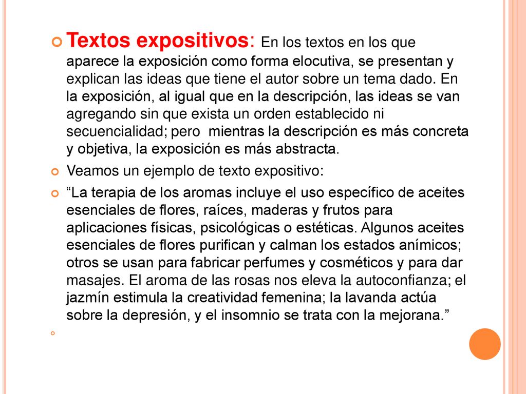 Textos expositivos: En los textos en los que aparece la exposición como forma elocutiva, se presentan y explican las ideas que tiene el autor sobre un tema dado. En la exposición, al igual que en la descripción, las ideas se van agregando sin que exista un orden establecido ni secuencialidad; pero mientras la descripción es más concreta y objetiva, la exposición es más abstracta.