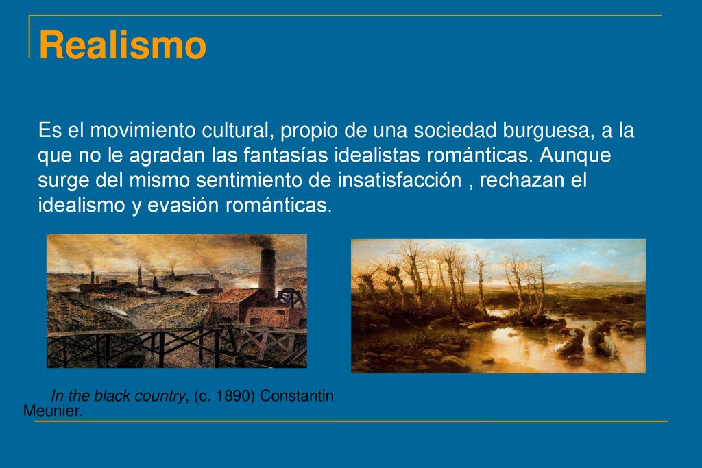 Realismo Es el movimiento cultural, propio de una sociedad burguesa, a la que no le agradan las fantasías idealistas románticas. Aunque surge del mismo sentimiento de insatisfacción , rechazan el idealismo y evasión románticas.