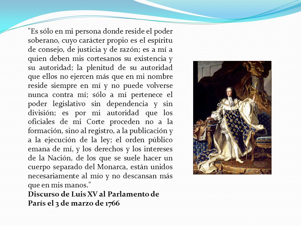 Es sólo en mi persona donde reside el poder soberano, cuyo carácter propio es el espíritu de consejo, de justicia y de razón; es a mí a quien deben mis cortesanos su existencia y su autoridad; la plenitud de su autoridad que ellos no ejercen más que en mi nombre reside siempre en mí y no puede volverse nunca contra mí; sólo a mí pertenece el poder legislativo sin dependencia y sin división; es por mi autoridad que los oficiales de mi Corte proceden no a la formación, sino al registro, a la publicación y a la ejecución de la ley; el orden público emana de mí, y los derechos y los intereses de la Nación, de los que se suele hacer un cuerpo separado del Monarca, están unidos necesariamente al mío y no descansan más que en mis manos.