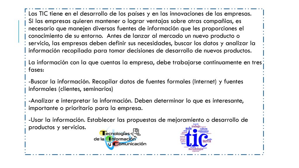 Las TIC tiene en el desarrollo de los países y en las innovaciones de las empresas. Si las empresas quieren mantener o lograr ventajas sobre otras compañias, es necesario que manejen diversas fuentes de información que les proporciones el conocimiento de su entorno. Antes de lanzar al mercado un nuevo producto o servicio, las empresas deben definir sus necesidades, buscar los datos y analizar la información recopilada para tomar decisiones de desarrollo de nuevos productos.