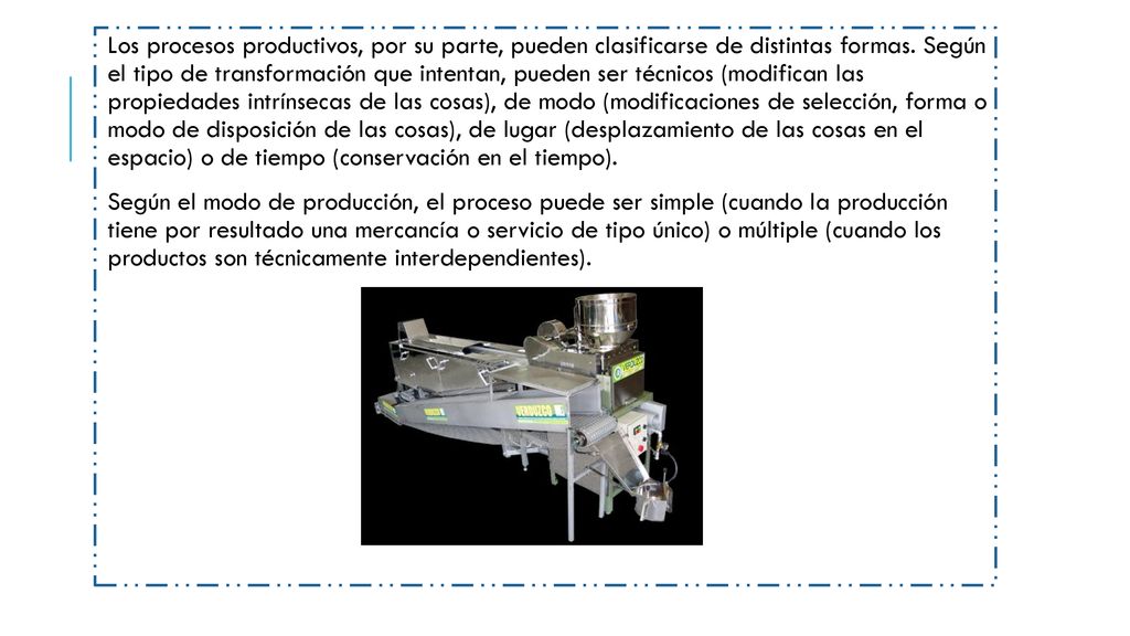 Los procesos productivos, por su parte, pueden clasificarse de distintas formas. Según el tipo de transformación que intentan, pueden ser técnicos (modifican las propiedades intrínsecas de las cosas), de modo (modificaciones de selección, forma o modo de disposición de las cosas), de lugar (desplazamiento de las cosas en el espacio) o de tiempo (conservación en el tiempo).