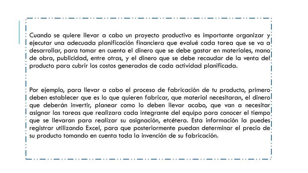 Cuando se quiere llevar a cabo un proyecto productivo es importante organizar y ejecutar una adecuada planificación financiera que evalué cada tarea que se va a desarrollar, para tomar en cuenta el dinero que se debe gastar en materiales, mano de obra, publicidad, entre otras, y el dinero que se debe recaudar de la venta del producto para cubrir los costos generados de cada actividad planificada.