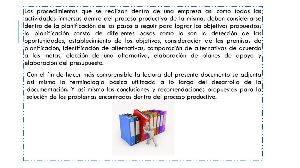 Los procedimientos que se realizan dentro de una empresa así como todas las actividades inmersas dentro del proceso productivo de la misma, deben considerarse dentro de la planificación de los pasos a seguir para lograr los objetivos propuestos; la planificación consta de diferentes pasos como lo son la detección de las oportunidades, establecimiento de los objetivos, consideración de las premisas de planificación, identificación de alternativas, comparación de alternativas de acuerdo a las metas, elección de una alternativa, elaboración de planes de apoyo y elaboración del presupuesto.