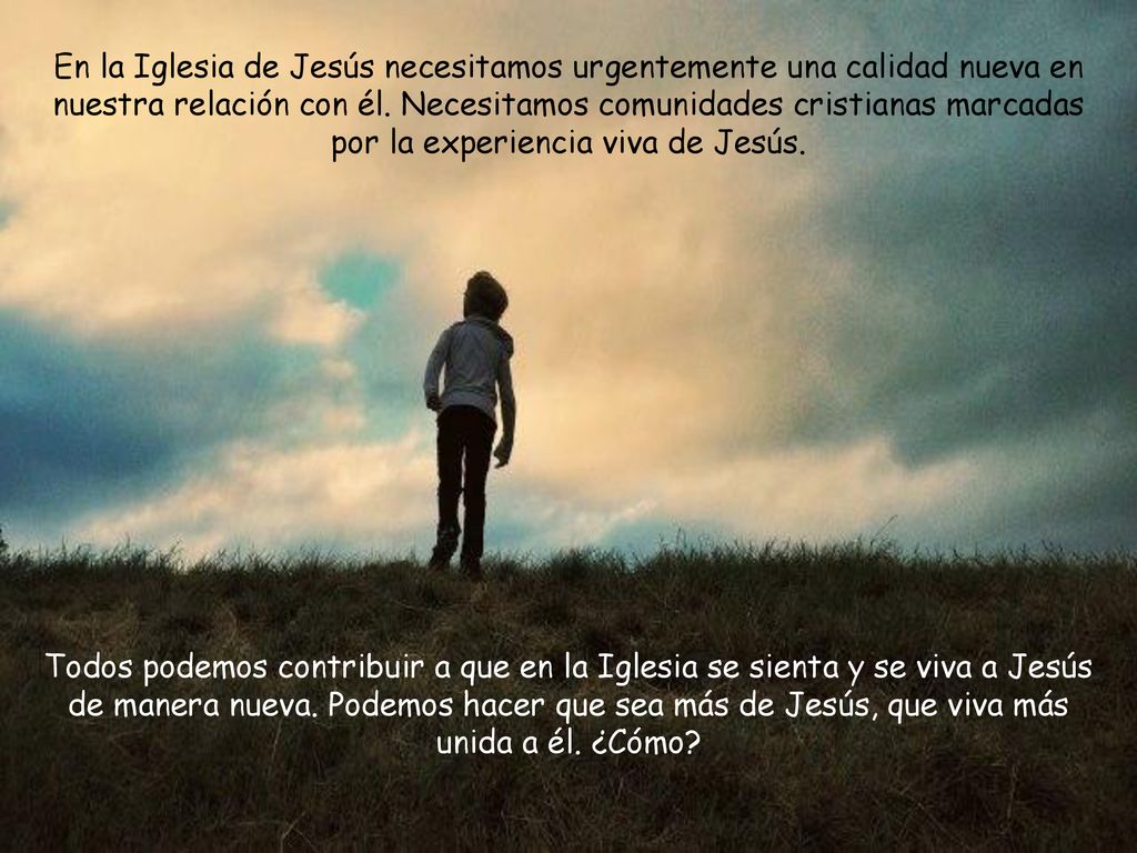En la Iglesia de Jesús necesitamos urgentemente una calidad nueva en nuestra relación con él. Necesitamos comunidades cristianas marcadas por la experiencia viva de Jesús.