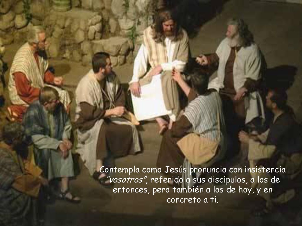 Contempla como Jesús pronuncia con insistencia vosotros , referido a sus discípulos, a los de entonces, pero también a los de hoy, y en concreto a ti.