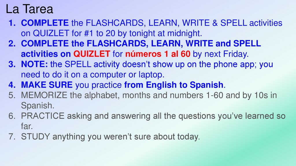 La Tarea COMPLETE the FLASHCARDS, LEARN, WRITE & SPELL activities on QUIZLET for #1 to 20 by tonight at midnight.