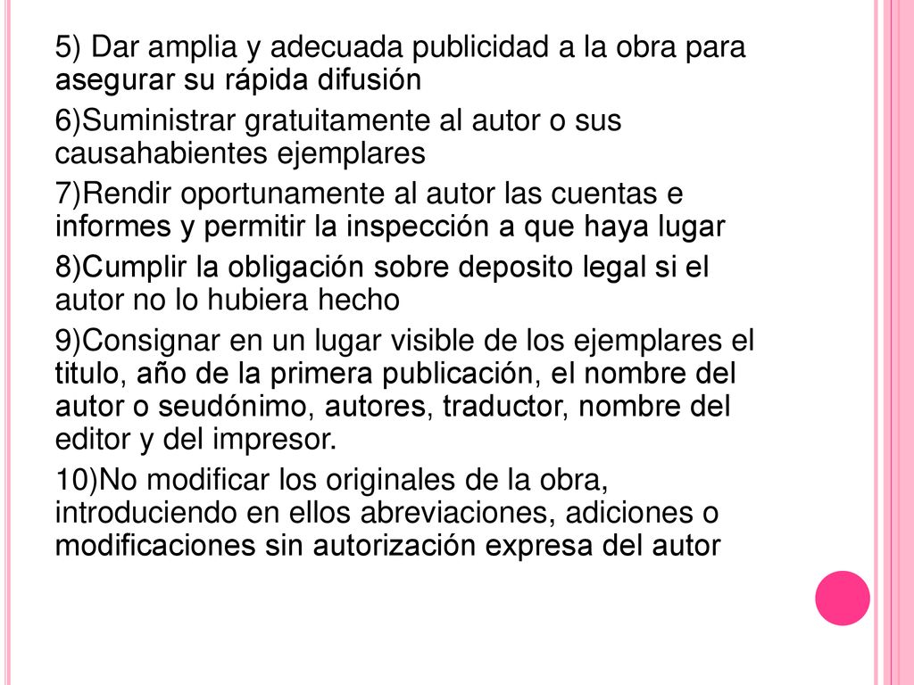 5) Dar amplia y adecuada publicidad a la obra para asegurar su rápida difusión 6)Suministrar gratuitamente al autor o sus causahabientes ejemplares 7)Rendir oportunamente al autor las cuentas e informes y permitir la inspección a que haya lugar 8)Cumplir la obligación sobre deposito legal si el autor no lo hubiera hecho 9)Consignar en un lugar visible de los ejemplares el titulo, año de la primera publicación, el nombre del autor o seudónimo, autores, traductor, nombre del editor y del impresor.