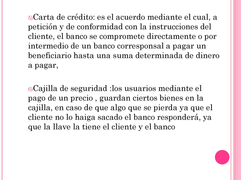 5)Carta de crédito: es el acuerdo mediante el cual, a petición y de conformidad con la instrucciones del cliente, el banco se compromete directamente o por intermedio de un banco corresponsal a pagar un beneficiario hasta una suma determinada de dinero a pagar, 6)Cajilla de seguridad :los usuarios mediante el pago de un precio , guardan ciertos bienes en la cajilla, en caso de que algo que se pierda ya que el cliente no lo haiga sacado el banco responderá, ya que la llave la tiene el cliente y el banco