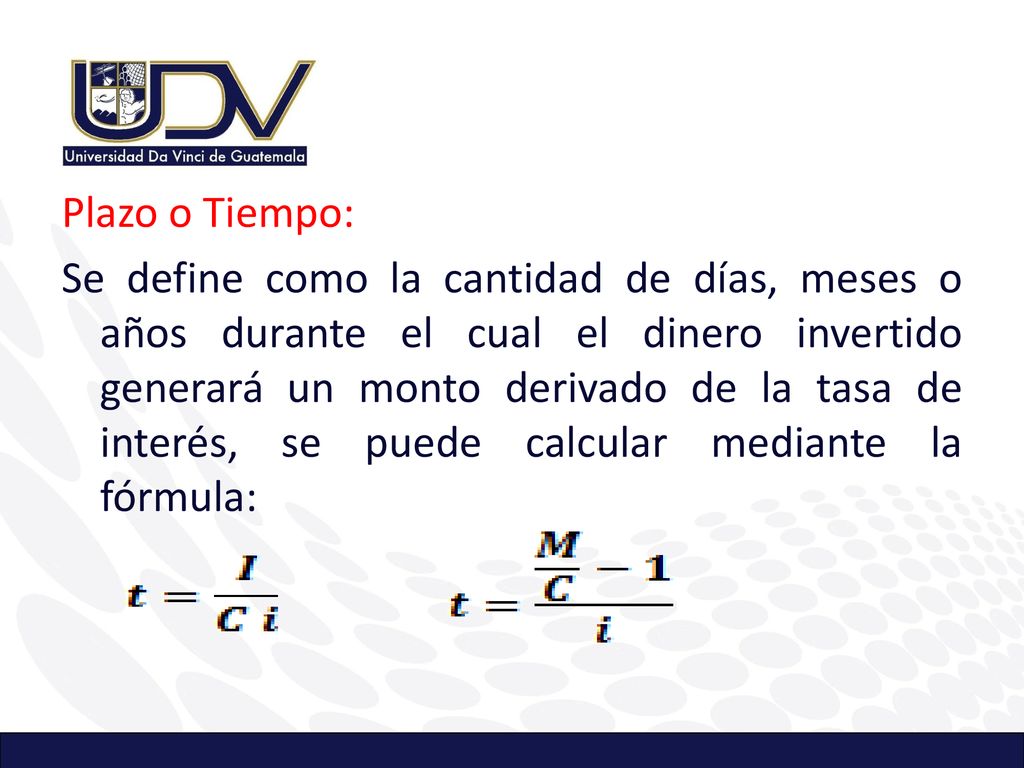 Plazo o Tiempo: Se define como la cantidad de días, meses o años durante el cual el dinero invertido generará un monto derivado de la tasa de interés, se puede calcular mediante la fórmula: