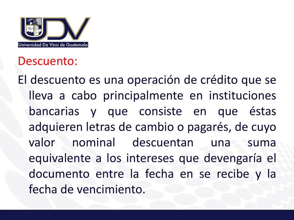 Descuento: El descuento es una operación de crédito que se lleva a cabo principalmente en instituciones bancarias y que consiste en que éstas adquieren letras de cambio o pagarés, de cuyo valor nominal descuentan una suma equivalente a los intereses que devengaría el documento entre la fecha en se recibe y la fecha de vencimiento.