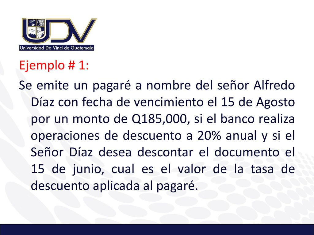 Ejemplo # 1: Se emite un pagaré a nombre del señor Alfredo Díaz con fecha de vencimiento el 15 de Agosto por un monto de Q185,000, si el banco realiza operaciones de descuento a 20% anual y si el Señor Díaz desea descontar el documento el 15 de junio, cual es el valor de la tasa de descuento aplicada al pagaré.