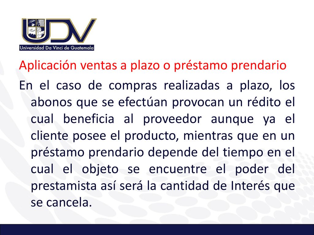 Aplicación ventas a plazo o préstamo prendario En el caso de compras realizadas a plazo, los abonos que se efectúan provocan un rédito el cual beneficia al proveedor aunque ya el cliente posee el producto, mientras que en un préstamo prendario depende del tiempo en el cual el objeto se encuentre el poder del prestamista así será la cantidad de Interés que se cancela.