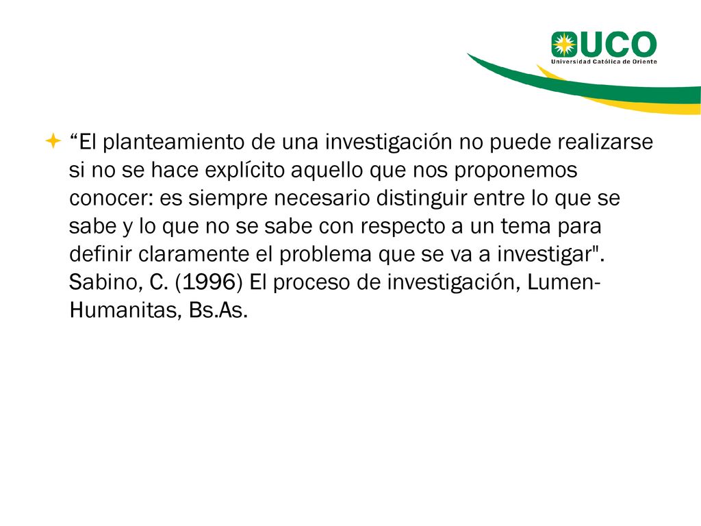 El planteamiento de una investigación no puede realizarse si no se hace explícito aquello que nos proponemos conocer: es siempre necesario distinguir entre lo que se sabe y lo que no se sabe con respecto a un tema para definir claramente el problema que se va a investigar .