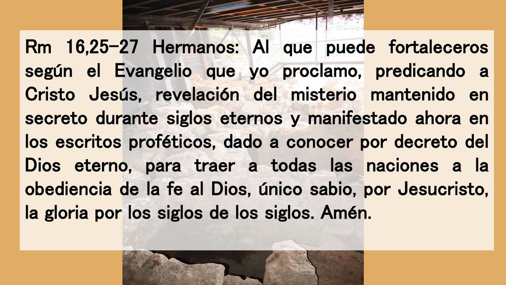 Rm 16,25-27 Hermanos: Al que puede fortaleceros según el Evangelio que yo proclamo, predicando a Cristo Jesús, revelación del misterio mantenido en secreto durante siglos eternos y manifestado ahora en los escritos proféticos, dado a conocer por decreto del Dios eterno, para traer a todas las naciones a la obediencia de la fe al Dios, único sabio, por Jesucristo, la gloria por los siglos de los siglos.