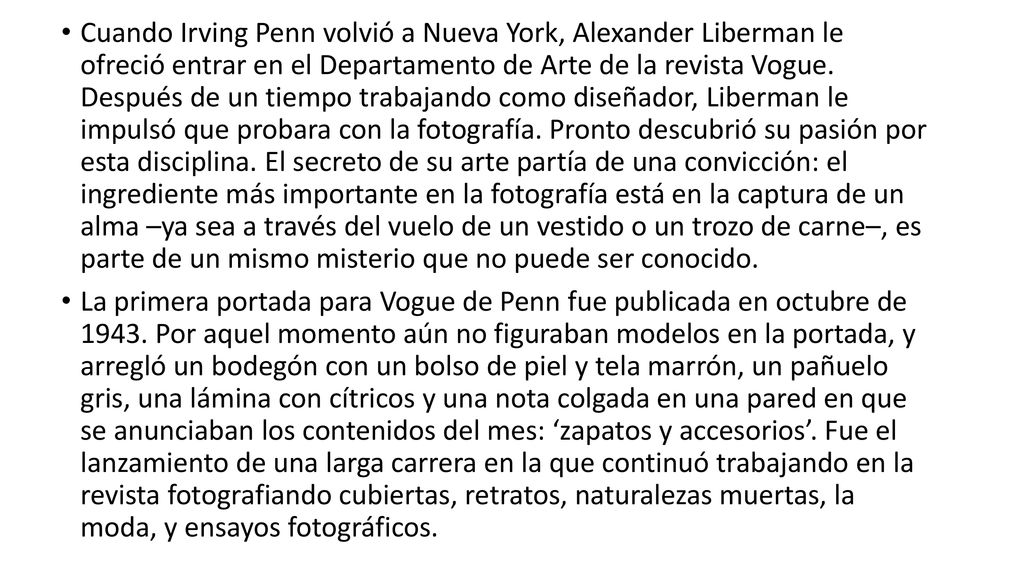 Cuando Irving Penn volvió a Nueva York, Alexander Liberman le ofreció entrar en el Departamento de Arte de la revista Vogue. Después de un tiempo trabajando como diseñador, Liberman le impulsó que probara con la fotografía. Pronto descubrió su pasión por esta disciplina. El secreto de su arte partía de una convicción: el ingrediente más importante en la fotografía está en la captura de un alma –ya sea a través del vuelo de un vestido o un trozo de carne–, es parte de un mismo misterio que no puede ser conocido.