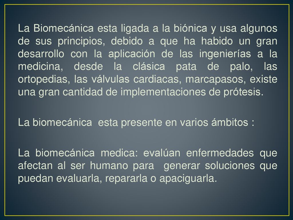La Biomecánica esta ligada a la biónica y usa algunos de sus principios, debido a que ha habido un gran desarrollo con la aplicación de las ingenierías a la medicina, desde la clásica pata de palo, las ortopedias, las válvulas cardiacas, marcapasos, existe una gran cantidad de implementaciones de prótesis.