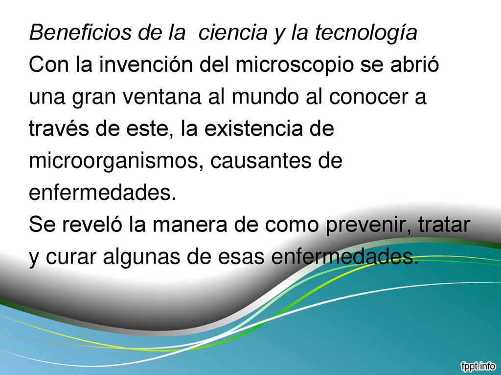 Beneficios de la ciencia y la tecnología Con la invención del microscopio se abrió una gran ventana al mundo al conocer a través de este, la existencia de microorganismos, causantes de enfermedades.
