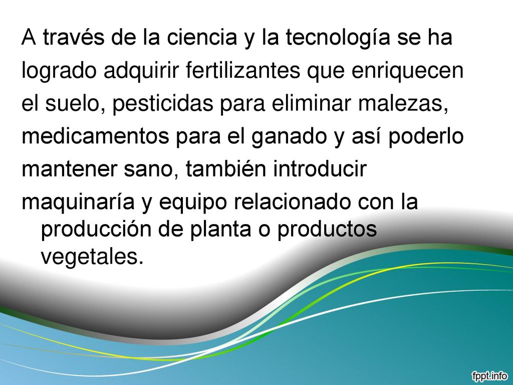 A través de la ciencia y la tecnología se ha logrado adquirir fertilizantes que enriquecen el suelo, pesticidas para eliminar malezas, medicamentos para el ganado y así poderlo mantener sano, también introducir maquinaría y equipo relacionado con la producción de planta o productos vegetales.