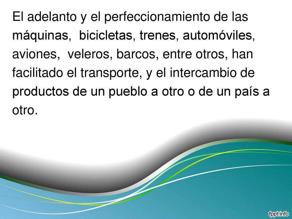 El adelanto y el perfeccionamiento de las máquinas, bicicletas, trenes, automóviles, aviones, veleros, barcos, entre otros, han facilitado el transporte, y el intercambio de productos de un pueblo a otro o de un país a otro.