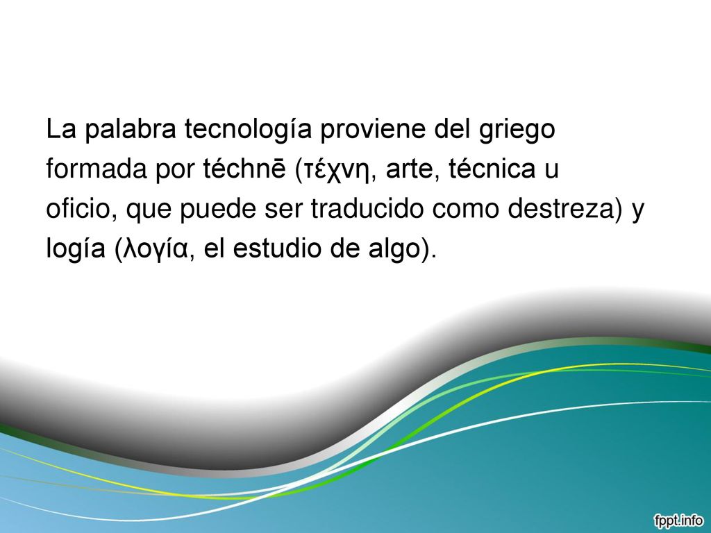 La palabra tecnología proviene del griego formada por téchnē (τέχνη, arte, técnica u oficio, que puede ser traducido como destreza) y logía (λογία, el estudio de algo).