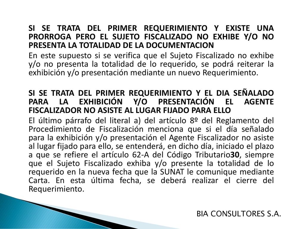 SI SE TRATA DEL PRIMER REQUERIMIENTO Y EXISTE UNA PRORROGA PERO EL SUJETO FISCALIZADO NO EXHIBE Y/O NO PRESENTA LA TOTALIDAD DE LA DOCUMENTACION En este supuesto si se verifica que el Sujeto Fiscalizado no exhibe y/o no presenta la totalidad de lo requerido, se podrá reiterar la exhibición y/o presentación mediante un nuevo Requerimiento. SI SE TRATA DEL PRIMER REQUERIMIENTO Y EL DIA SEÑALADO PARA LA EXHIBICIÓN Y/O PRESENTACIÓN EL AGENTE FISCALIZADOR NO ASISTE AL LUGAR FIJADO PARA ELLO El último párrafo del literal a) del artículo 8º del Reglamento del Procedimiento de Fiscalización menciona que si el día señalado para la exhibición y/o presentación el Agente Fiscalizador no asiste al lugar fijado para ello, se entenderá, en dicho día, iniciado el plazo a que se refiere el artículo 62-A del Código Tributario30, siempre que el Sujeto Fiscalizado exhiba y/o presente la totalidad de lo requerido en la nueva fecha que la SUNAT le comunique mediante Carta. En esta última fecha, se deberá realizar el cierre del Requerimiento.