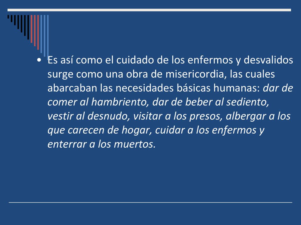 Es así como el cuidado de los enfermos y desvalidos surge como una obra de misericordia, las cuales abarcaban las necesidades básicas humanas: dar de comer al hambriento, dar de beber al sediento, vestir al desnudo, visitar a los presos, albergar a los que carecen de hogar, cuidar a los enfermos y enterrar a los muertos.