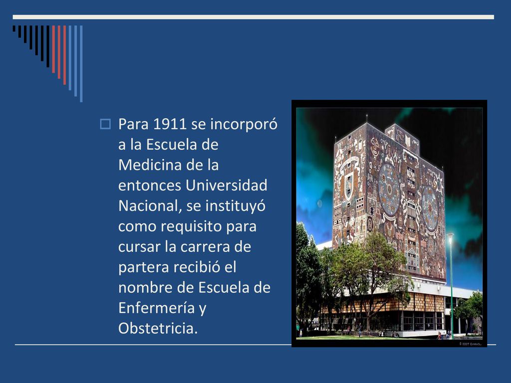 Para 1911 se incorporó a la Escuela de Medicina de la entonces Universidad Nacional, se instituyó como requisito para cursar la carrera de partera recibió el nombre de Escuela de Enfermería y Obstetricia.