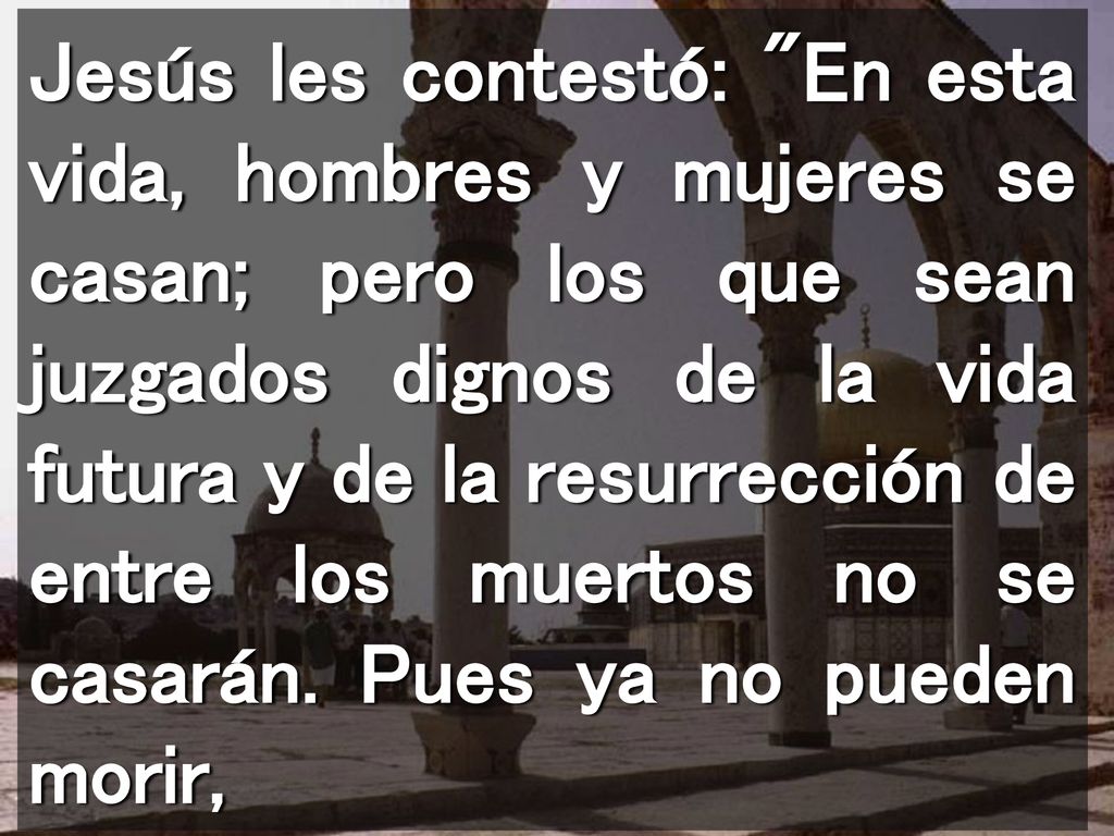Jesús les contestó: En esta vida, hombres y mujeres se casan; pero los que sean juzgados dignos de la vida futura y de la resurrección de entre los muertos no se casarán.