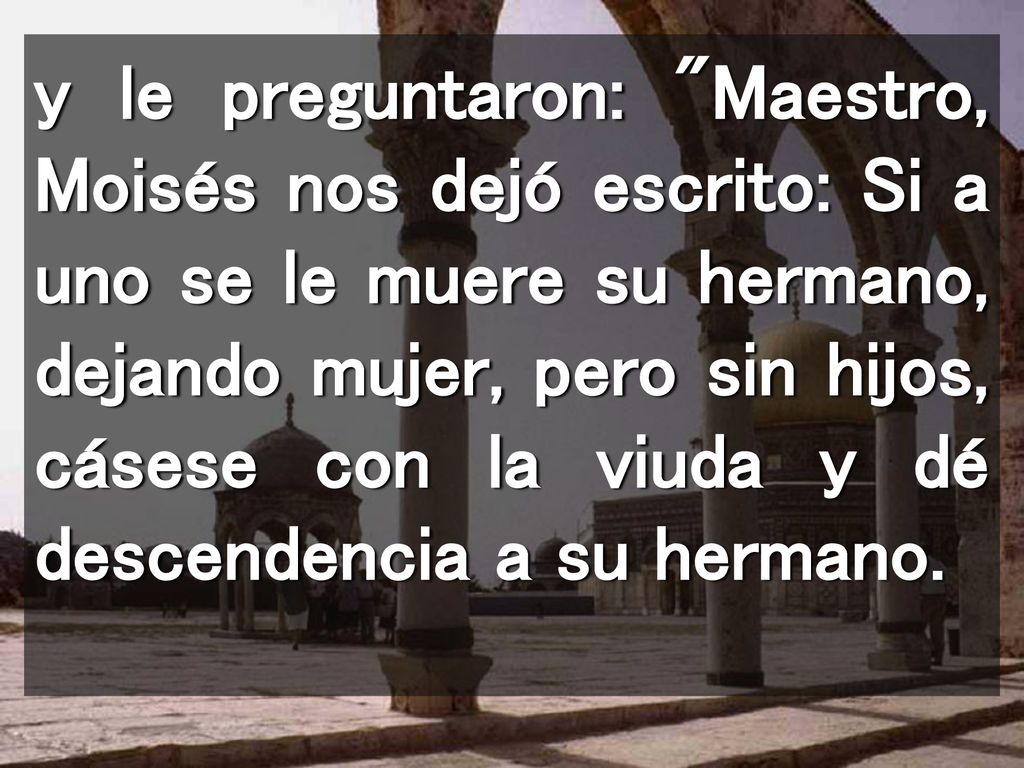 y le preguntaron: Maestro, Moisés nos dejó escrito: Si a uno se le muere su hermano, dejando mujer, pero sin hijos, cásese con la viuda y dé descendencia a su hermano.