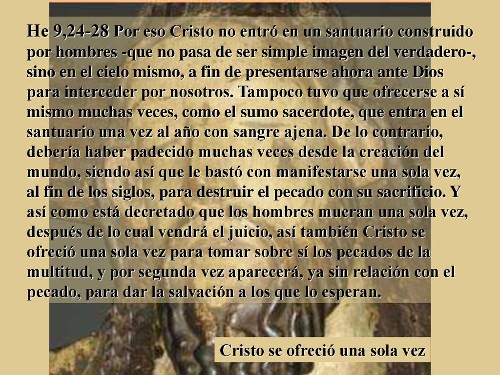 He 9,24-28 Por eso Cristo no entró en un santuario construido por hombres -que no pasa de ser simple imagen del verdadero-, sino en el cielo mismo, a fin de presentarse ahora ante Dios para interceder por nosotros. Tampoco tuvo que ofrecerse a sí mismo muchas veces, como el sumo sacerdote, que entra en el santuario una vez al año con sangre ajena. De lo contrario, debería haber padecido muchas veces desde la creación del mundo, siendo así que le bastó con manifestarse una sola vez, al fin de los siglos, para destruir el pecado con su sacrificio. Y así como está decretado que los hombres mueran una sola vez, después de lo cual vendrá el juicio, así también Cristo se ofreció una sola vez para tomar sobre sí los pecados de la multitud, y por segunda vez aparecerá, ya sin relación con el pecado, para dar la salvación a los que lo esperan.