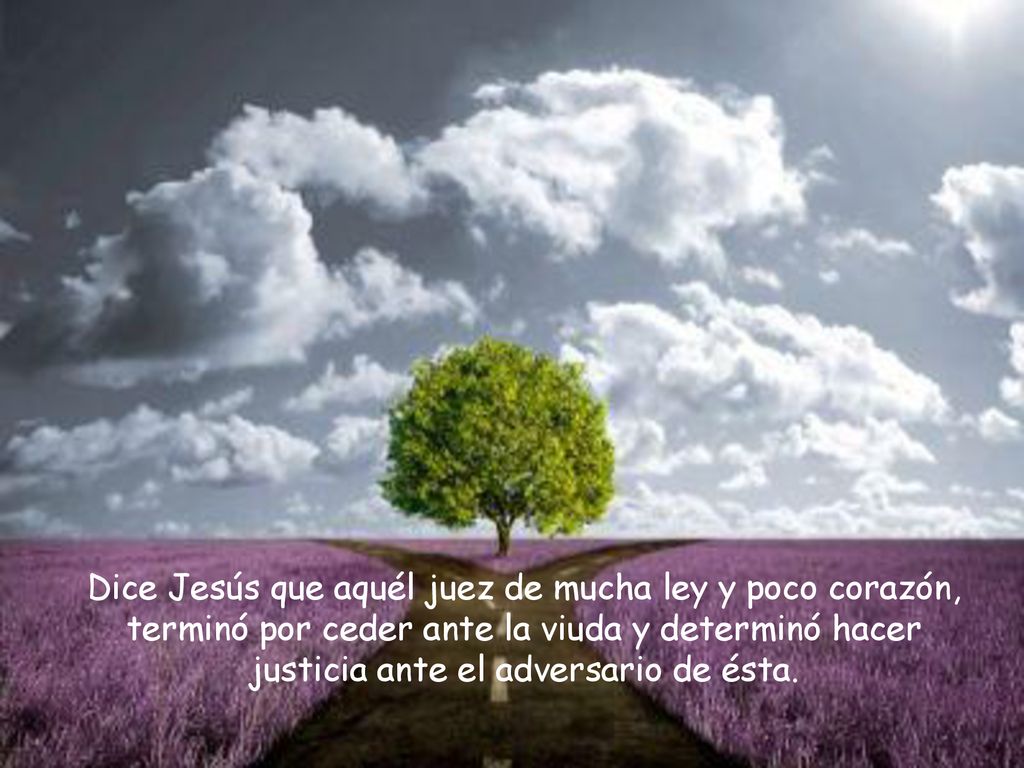 Dice Jesús que aquél juez de mucha ley y poco corazón, terminó por ceder ante la viuda y determinó hacer justicia ante el adversario de ésta.