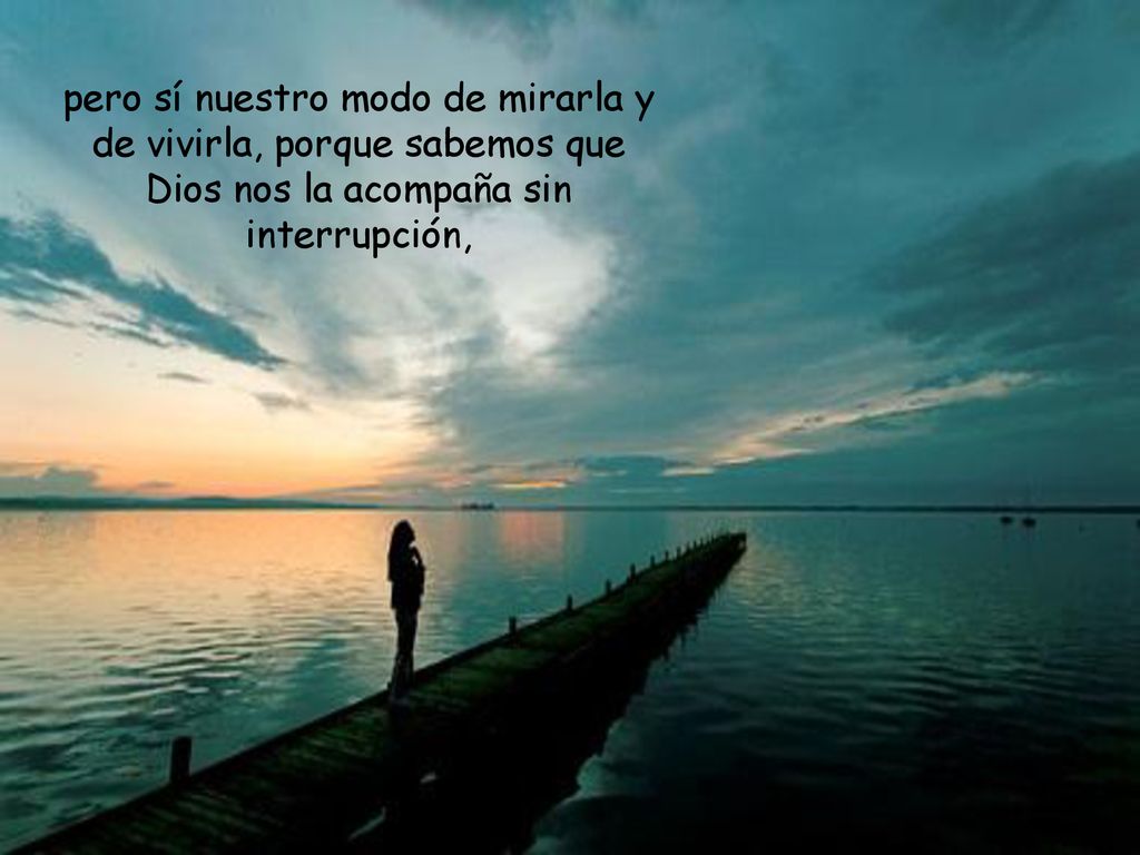pero sí nuestro modo de mirarla y de vivirla, porque sabemos que Dios nos la acompaña sin interrupción,