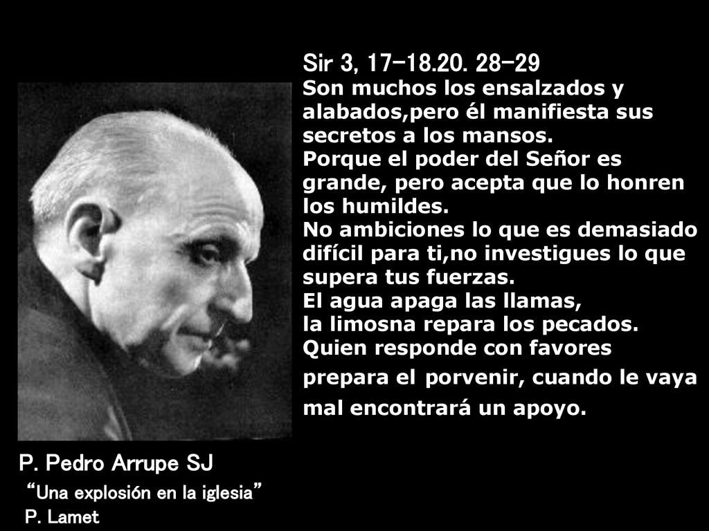 Sir 3, Son muchos los ensalzados y alabados,pero él manifiesta sus secretos a los mansos. Porque el poder del Señor es grande, pero acepta que lo honren los humildes. No ambiciones lo que es demasiado difícil para ti,no investigues lo que supera tus fuerzas. El agua apaga las llamas, la limosna repara los pecados. Quien responde con favores prepara el porvenir, cuando le vaya mal encontrará un apoyo..
