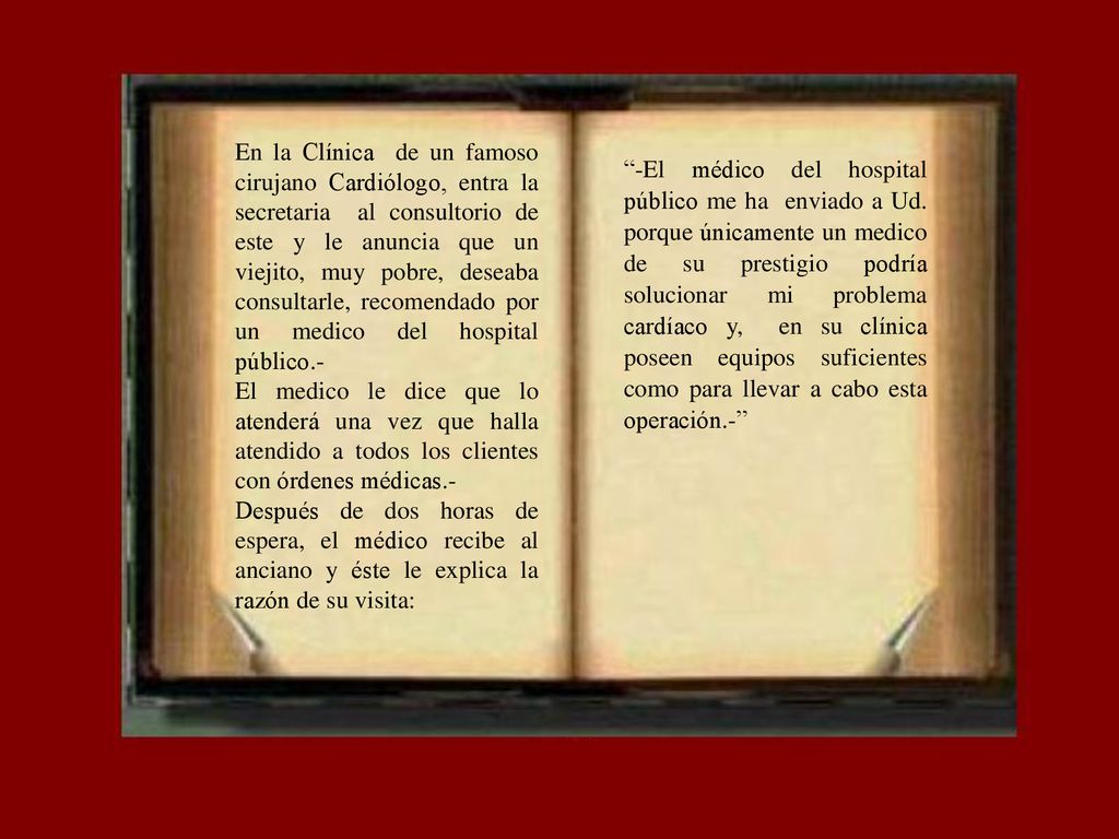 En la Clínica de un famoso cirujano Cardiólogo, entra la secretaria al consultorio de este y le anuncia que un viejito, muy pobre, deseaba consultarle, recomendado por un medico del hospital público.-