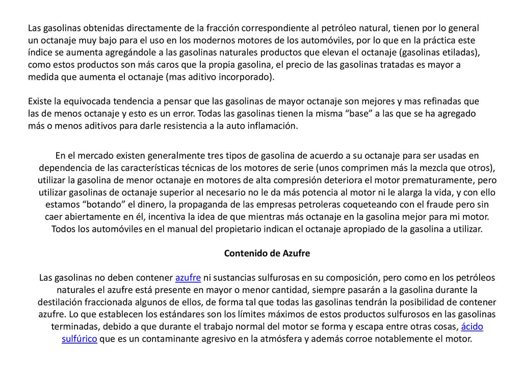 Las gasolinas obtenidas directamente de la fracción correspondiente al petróleo natural, tienen por lo general un octanaje muy bajo para el uso en los modernos motores de los automóviles, por lo que en la práctica este índice se aumenta agregándole a las gasolinas naturales productos que elevan el octanaje (gasolinas etiladas), como estos productos son más caros que la propia gasolina, el precio de las gasolinas tratadas es mayor a medida que aumenta el octanaje (mas aditivo incorporado). Existe la equivocada tendencia a pensar que las gasolinas de mayor octanaje son mejores y mas refinadas que las de menos octanaje y esto es un error. Todas las gasolinas tienen la misma base a las que se ha agregado más o menos aditivos para darle resistencia a la auto inflamación.