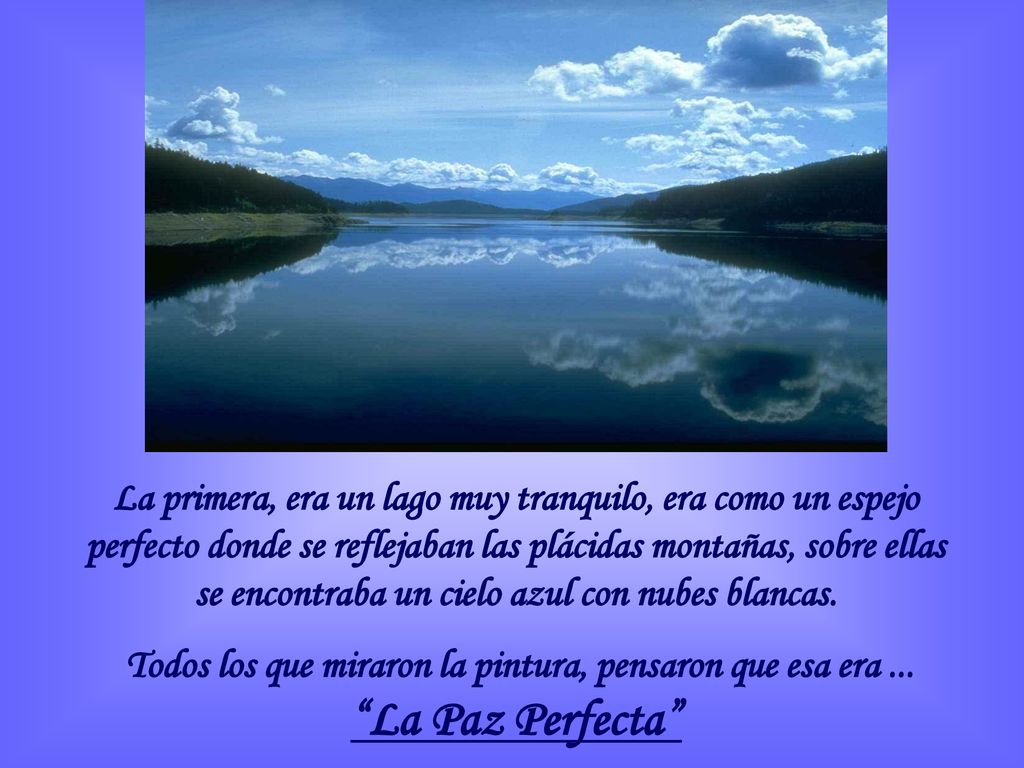 La primera, era un lago muy tranquilo, era como un espejo perfecto donde se reflejaban las plácidas montañas, sobre ellas se encontraba un cielo azul con nubes blancas.
