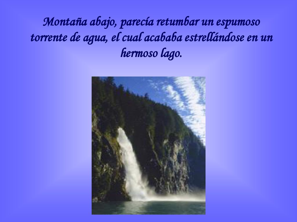 Montaña abajo, parecía retumbar un espumoso torrente de agua, el cual acababa estrellándose en un hermoso lago.