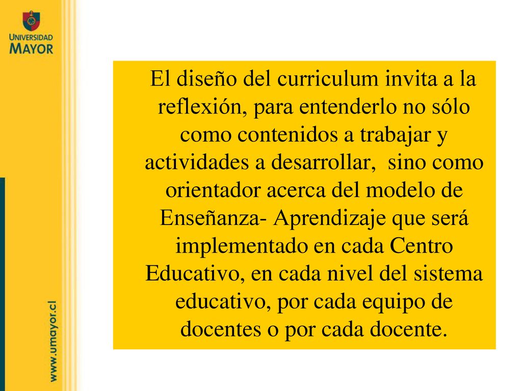 El diseño del curriculum invita a la reflexión, para entenderlo no sólo como contenidos a trabajar y actividades a desarrollar, sino como orientador acerca del modelo de Enseñanza- Aprendizaje que será implementado en cada Centro Educativo, en cada nivel del sistema educativo, por cada equipo de docentes o por cada docente.