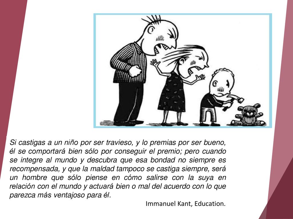 Si castigas a un niño por ser travieso, y lo premias por ser bueno, él se comportará bien sólo por conseguir el premio; pero cuando se integre al mundo y descubra que esa bondad no siempre es recompensada, y que la maldad tampoco se castiga siempre, será un hombre que sólo piense en cómo salirse con la suya en relación con el mundo y actuará bien o mal del acuerdo con lo que parezca más ventajoso para él.