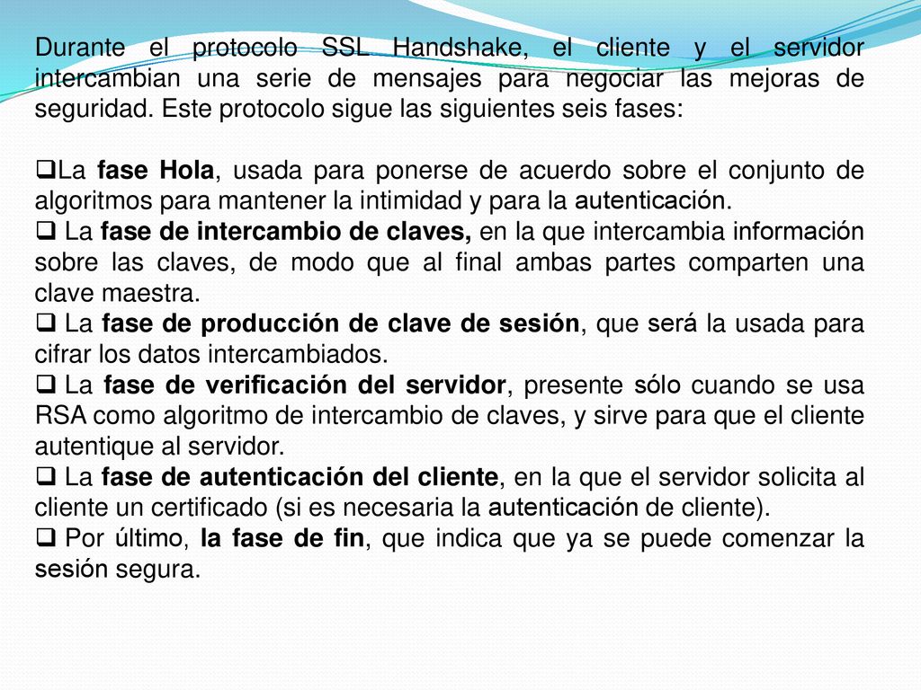 Durante el protocolo SSL Handshake, el cliente y el servidor intercambian una serie de mensajes para negociar las mejoras de seguridad. Este protocolo sigue las siguientes seis fases: