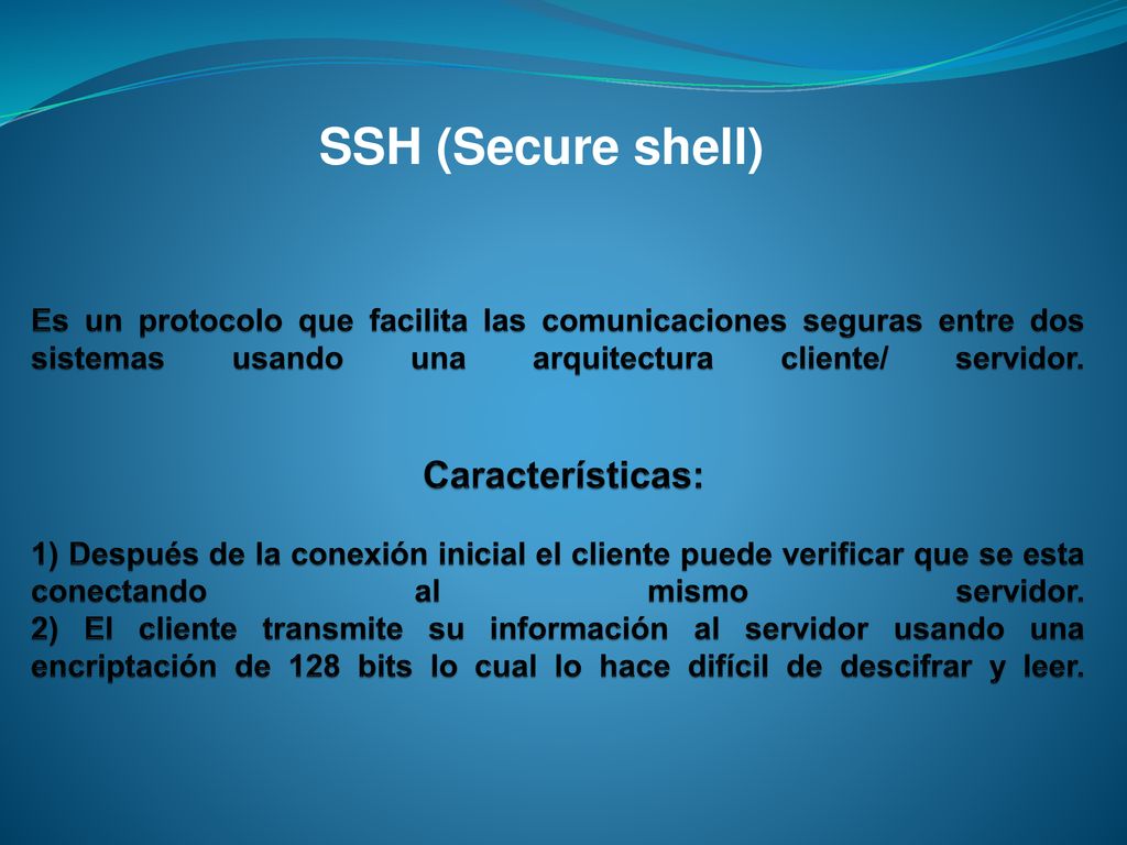 Es un protocolo que facilita las comunicaciones seguras entre dos sistemas usando una arquitectura cliente/ servidor. Características: 1) Después de la conexión inicial el cliente puede verificar que se esta conectando al mismo servidor. 2) El cliente transmite su información al servidor usando una encriptación de 128 bits lo cual lo hace difícil de descifrar y leer.