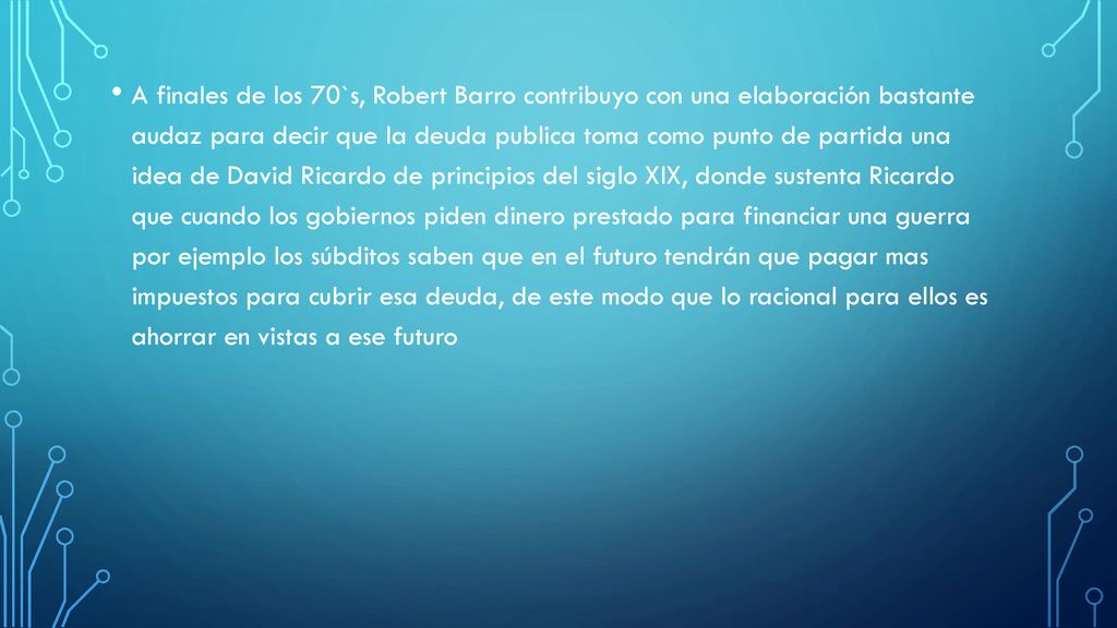 A finales de los 70`s, Robert Barro contribuyo con una elaboración bastante audaz para decir que la deuda publica toma como punto de partida una idea de David Ricardo de principios del siglo XlX, donde sustenta Ricardo que cuando los gobiernos piden dinero prestado para financiar una guerra por ejemplo los súbditos saben que en el futuro tendrán que pagar mas impuestos para cubrir esa deuda, de este modo que lo racional para ellos es ahorrar en vistas a ese futuro