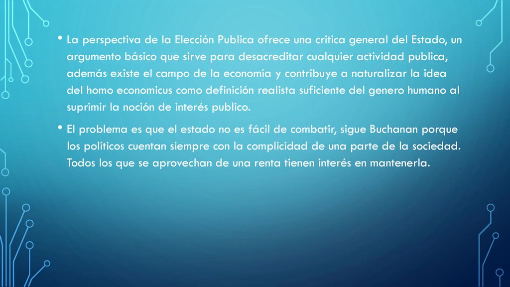 La perspectiva de la Elección Publica ofrece una critica general del Estado, un argumento básico que sirve para desacreditar cualquier actividad publica, además existe el campo de la economía y contribuye a naturalizar la idea del homo economicus como definición realista suficiente del genero humano al suprimir la noción de interés publico.