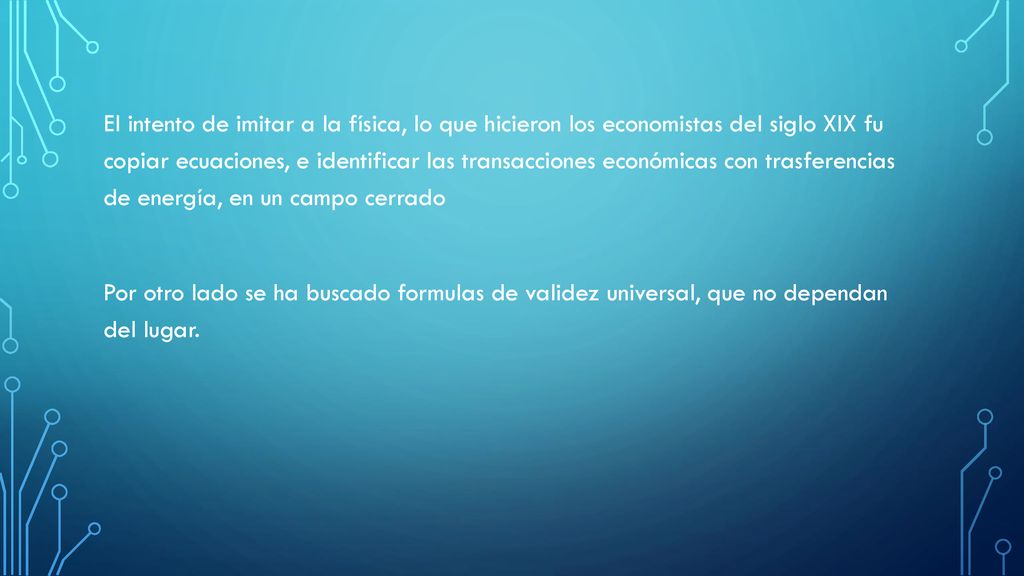 El intento de imitar a la física, lo que hicieron los economistas del siglo XIX fu copiar ecuaciones, e identificar las transacciones económicas con trasferencias de energía, en un campo cerrado Por otro lado se ha buscado formulas de validez universal, que no dependan del lugar.